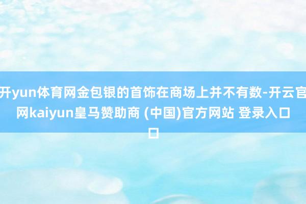 开yun体育网金包银的首饰在商场上并不有数-开云官网kaiyun皇马赞助商 (中国)官方网站 登录入口