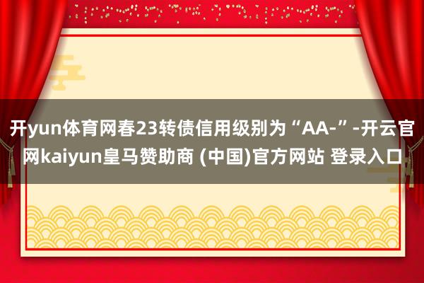 开yun体育网春23转债信用级别为“AA-”-开云官网kaiyun皇马赞助商 (中国)官方网站 登录入口