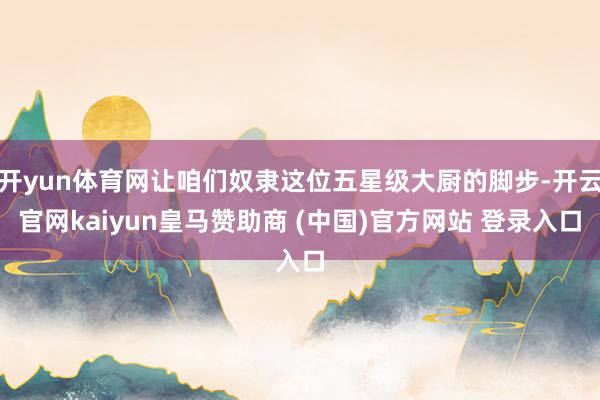 开yun体育网让咱们奴隶这位五星级大厨的脚步-开云官网kaiyun皇马赞助商 (中国)官方网站 登录入口