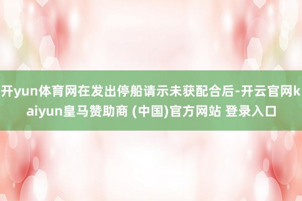 开yun体育网在发出停船请示未获配合后-开云官网kaiyun皇马赞助商 (中国)官方网站 登录入口