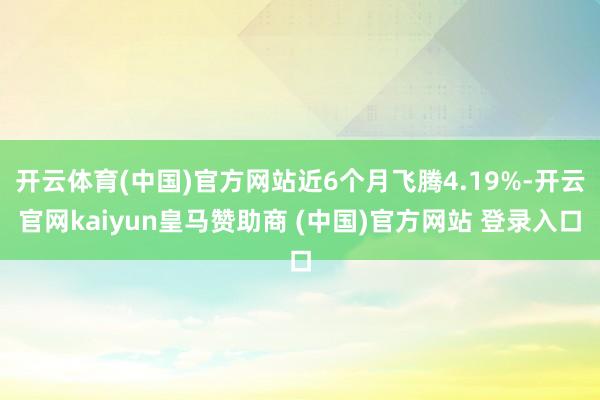 开云体育(中国)官方网站近6个月飞腾4.19%-开云官网kaiyun皇马赞助商 (中国)官方网站 登录入口
