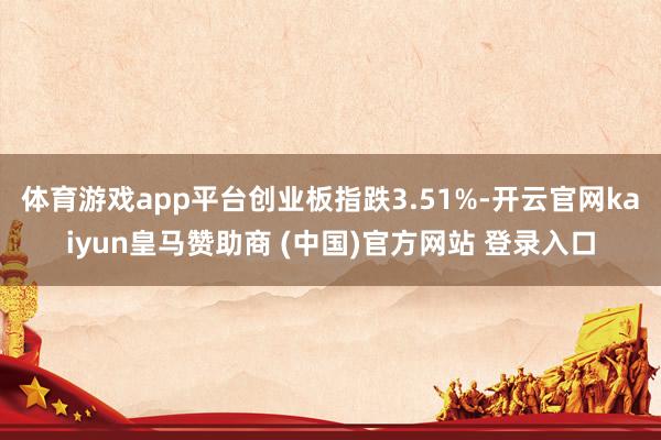 体育游戏app平台创业板指跌3.51%-开云官网kaiyun皇马赞助商 (中国)官方网站 登录入口