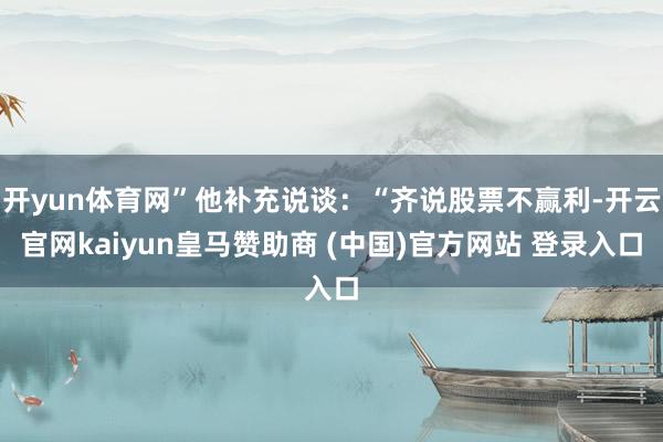开yun体育网”他补充说谈：“齐说股票不赢利-开云官网kaiyun皇马赞助商 (中国)官方网站 登录入口