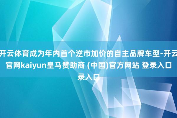 开云体育成为年内首个逆市加价的自主品牌车型-开云官网kaiyun皇马赞助商 (中国)官方网站 登录入口