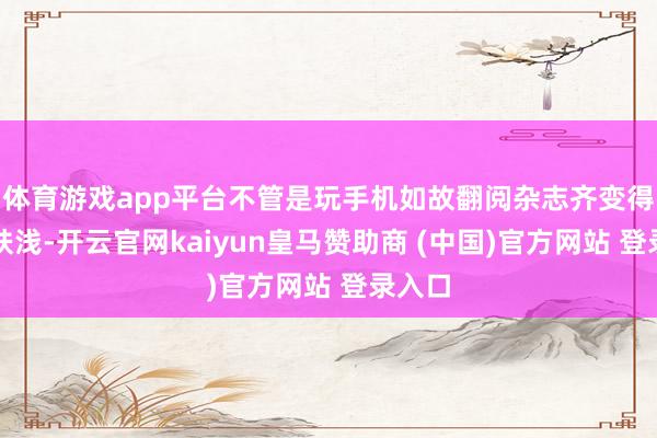体育游戏app平台不管是玩手机如故翻阅杂志齐变得精炼肤浅-开云官网kaiyun皇马赞助商 (中国)官方网站 登录入口