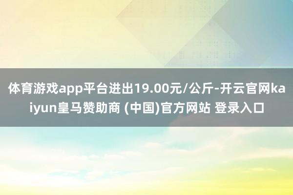 体育游戏app平台进出19.00元/公斤-开云官网kaiyun皇马赞助商 (中国)官方网站 登录入口