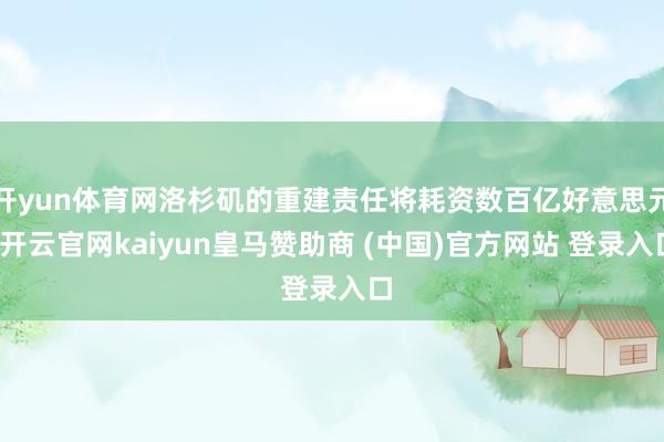 开yun体育网洛杉矶的重建责任将耗资数百亿好意思元-开云官网kaiyun皇马赞助商 (中国)官方网站 登录入口