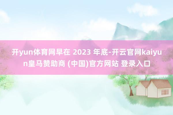 开yun体育网早在 2023 年底-开云官网kaiyun皇马赞助商 (中国)官方网站 登录入口