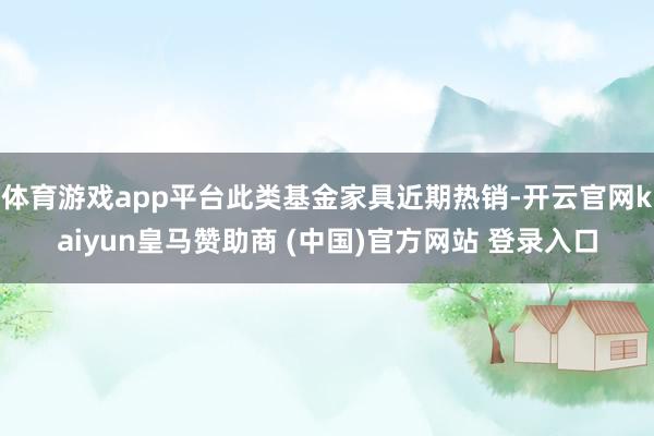 体育游戏app平台此类基金家具近期热销-开云官网kaiyun皇马赞助商 (中国)官方网站 登录入口