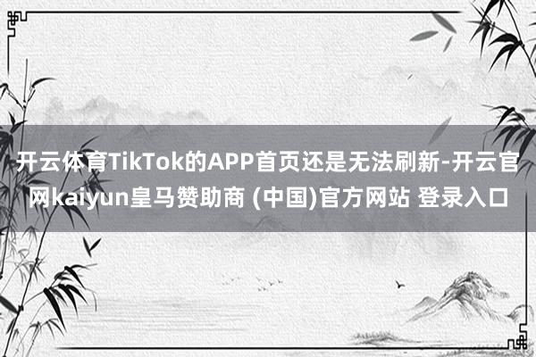 开云体育TikTok的APP首页还是无法刷新-开云官网kaiyun皇马赞助商 (中国)官方网站 登录入口