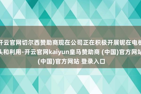 开云官网切尔西赞助商现在公司正在积极开展铌在电板领域的接头和利用-开云官网kaiyun皇马赞助商 (中国)官方网站 登录入口