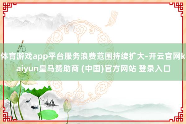 体育游戏app平台服务浪费范围持续扩大-开云官网kaiyun皇马赞助商 (中国)官方网站 登录入口