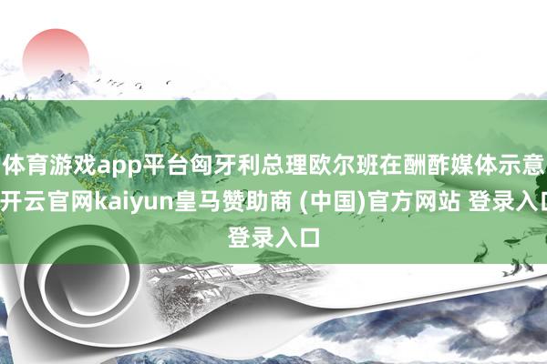体育游戏app平台 匈牙利总理欧尔班在酬酢媒体示意-开云官网kaiyun皇马赞助商 (中国)官方网站 登录入口