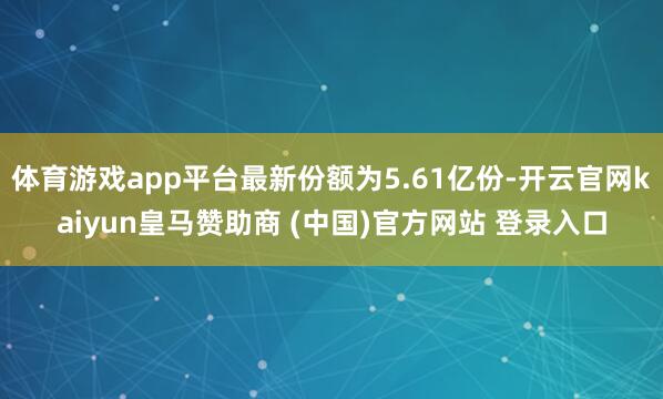 体育游戏app平台最新份额为5.61亿份-开云官网kaiyun皇马赞助商 (中国)官方网站 登录入口