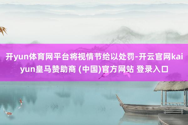 开yun体育网平台将视情节给以处罚-开云官网kaiyun皇马