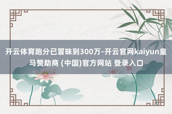 开云体育跑分已冒昧到300万-开云官网kaiyun皇马赞助商