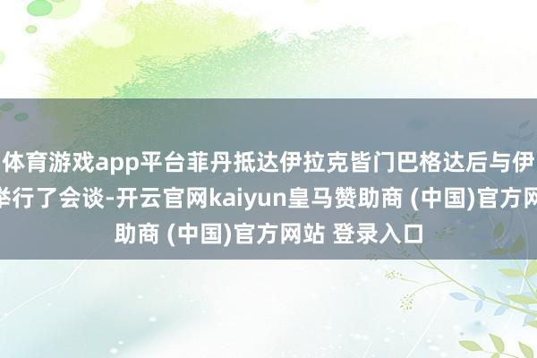 体育游戏app平台菲丹抵达伊拉克皆门巴格达后与伊外长侯赛因举