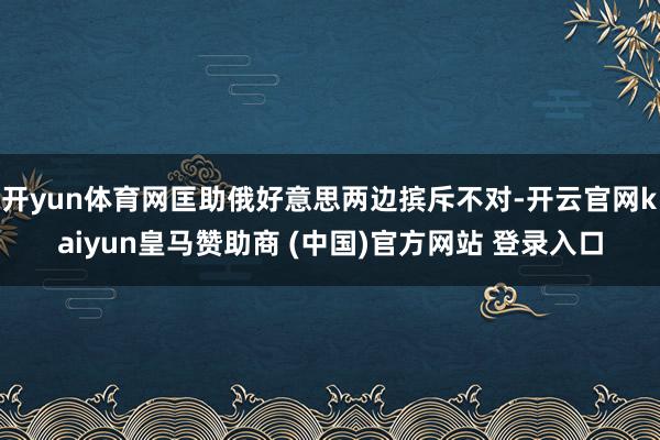 开yun体育网匡助俄好意思两边摈斥不对-开云官网kaiyun皇马赞助商 (中国)官方网站 登录入口