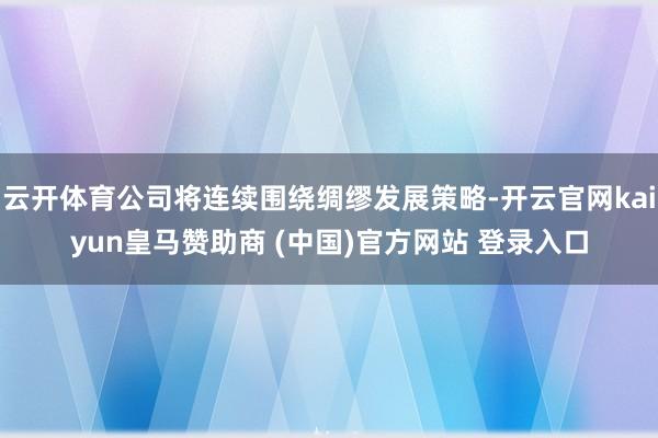 云开体育公司将连续围绕绸缪发展策略-开云官网kaiyun皇马