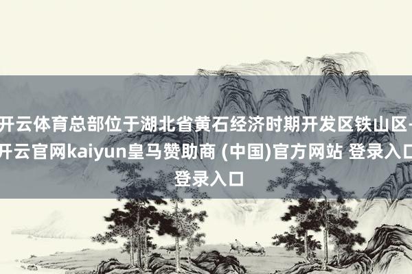 开云体育总部位于湖北省黄石经济时期开发区铁山区-开云官网kaiyun皇马赞助商 (中国)官方网站 登录入口