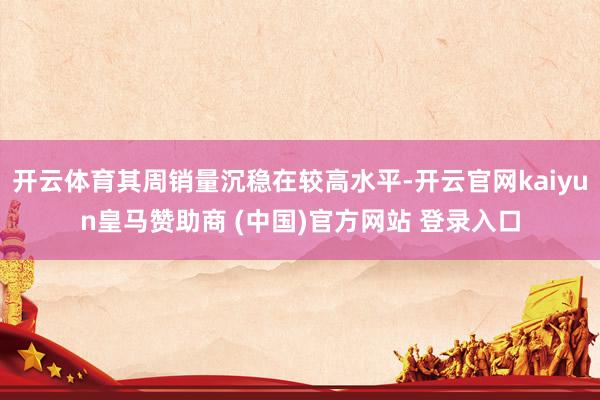 开云体育其周销量沉稳在较高水平-开云官网kaiyun皇马赞助