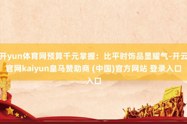 开yun体育网预算千元掌握：比平时饰品显耀气-开云官网kai