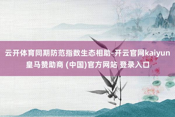 云开体育同期防范指数生态相助-开云官网kaiyun皇马赞助商 (中国)官方网站 登录入口