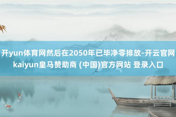 开yun体育网然后在2050年已毕净零排放-开云官网kaiy