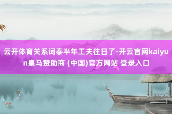 云开体育关系词泰半年工夫往日了-开云官网kaiyun皇马赞助