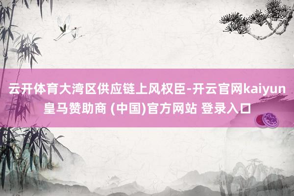 云开体育大湾区供应链上风权臣-开云官网kaiyun皇马赞助商