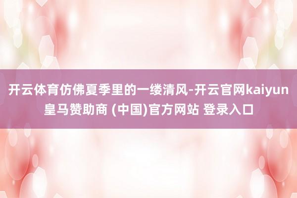 开云体育仿佛夏季里的一缕清风-开云官网kaiyun皇马赞助商 (中国)官方网站 登录入口
