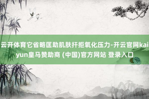云开体育它省略匡助肌肤扞拒氧化压力-开云官网kaiyun皇马赞助商 (中国)官方网站 登录入口
