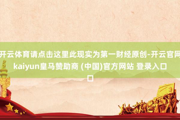 开云体育请点击这里此现实为第一财经原创-开云官网kaiyun皇马赞助商 (中国)官方网站 登录入口