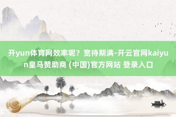 开yun体育网　　效率呢？宽待期满-开云官网kaiyun皇马赞助商 (中国)官方网站 登录入口