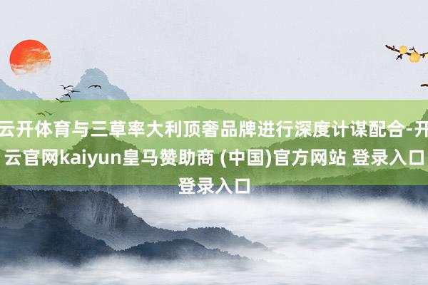 云开体育与三草率大利顶奢品牌进行深度计谋配合-开云官网kai