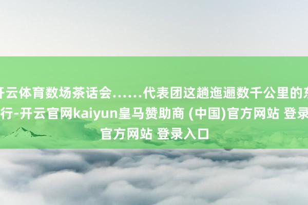 开云体育数场茶话会……代表团这趟迤逦数千公里的东部之行-开云