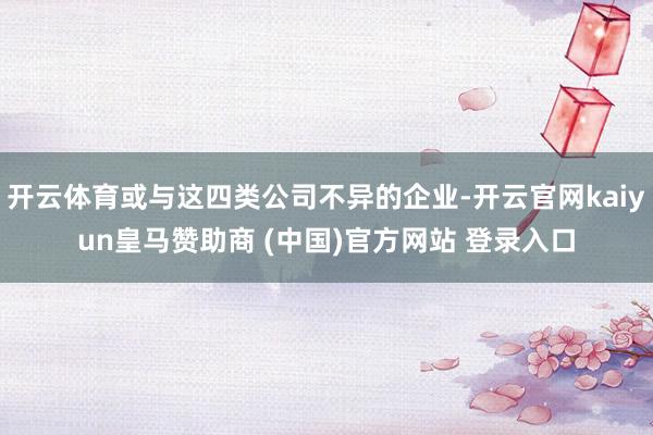 开云体育或与这四类公司不异的企业-开云官网kaiyun皇马赞