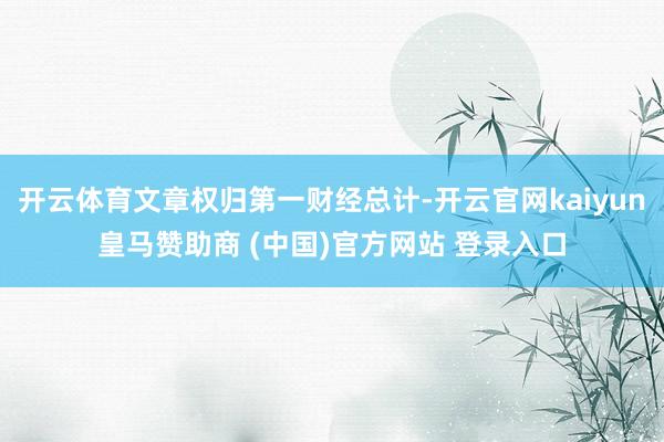 开云体育文章权归第一财经总计-开云官网kaiyun皇马赞助商