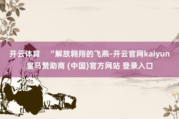 开云体育    “解放翱翔的飞燕-开云官网kaiyun皇马赞助商 (中国)官方网站 登录入口
