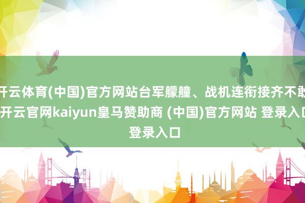 开云体育(中国)官方网站台军艨艟、战机连衔接齐不敢-开云官网