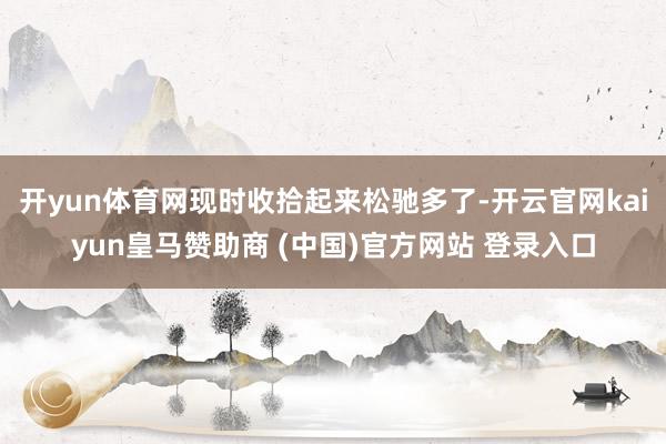 开yun体育网现时收拾起来松驰多了-开云官网kaiyun皇马赞助商 (中国)官方网站 登录入口