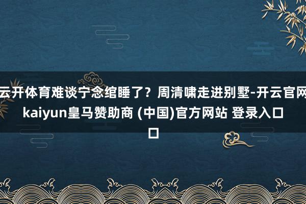 云开体育难谈宁念绾睡了？周清啸走进别墅-开云官网kaiyun