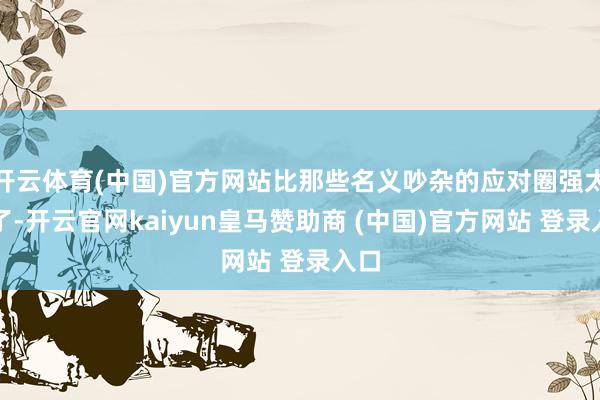 开云体育(中国)官方网站比那些名义吵杂的应对圈强太多了-开云