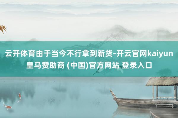 云开体育由于当今不行拿到新货-开云官网kaiyun皇马赞助商