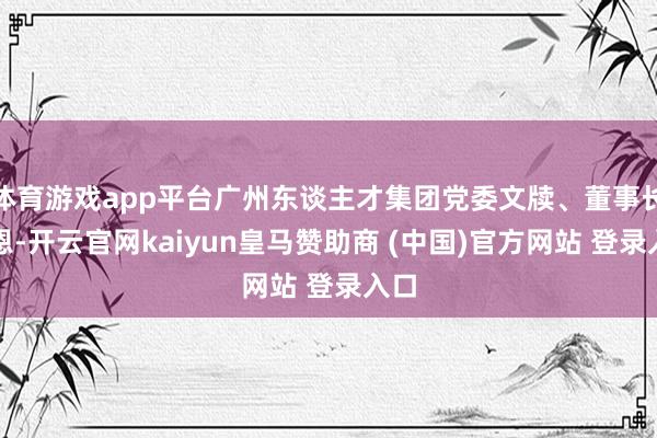 体育游戏app平台广州东谈主才集团党委文牍、董事长汤恩-开云官网kaiyun皇马赞助商 (中国)官方网站 登录入口