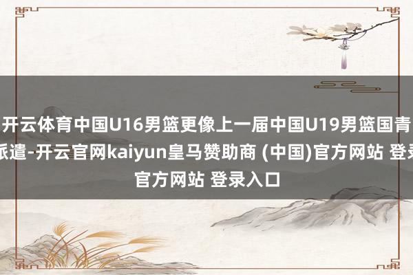 开云体育中国U16男篮更像上一届中国U19男篮国青队的派遣-开云官网kaiyun皇马赞助商 (中国)官方网站 登录入口