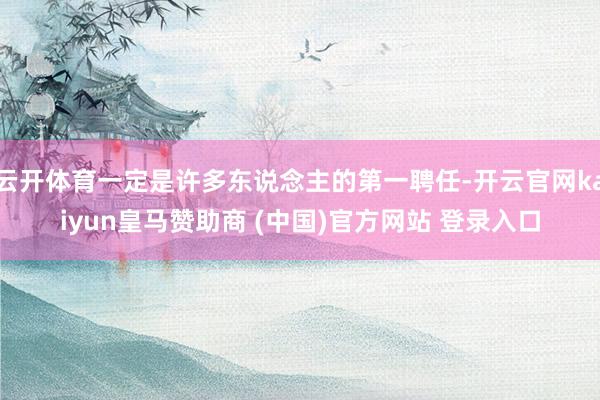 云开体育一定是许多东说念主的第一聘任-开云官网kaiyun皇