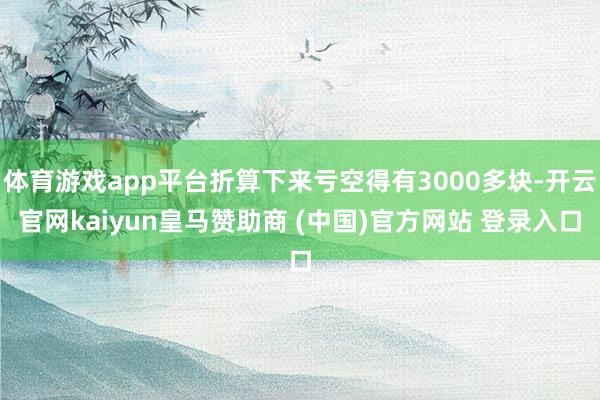 体育游戏app平台折算下来亏空得有3000多块-开云官网kaiyun皇马赞助商 (中国)官方网站 登录入口