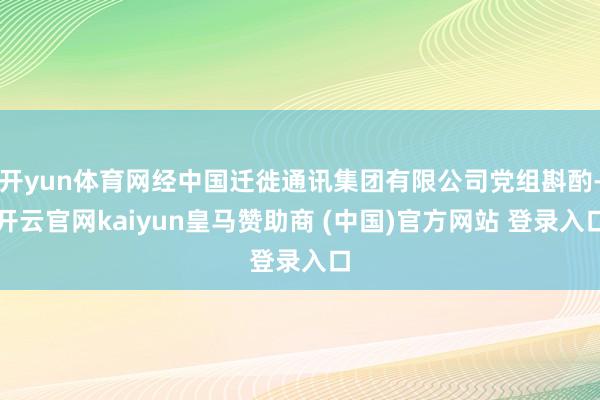 开yun体育网经中国迁徙通讯集团有限公司党组斟酌-开云官网k
